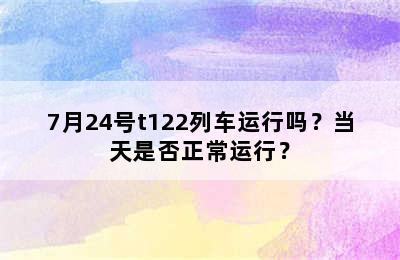 7月24号t122列车运行吗？当天是否正常运行？