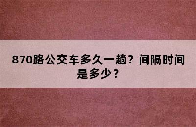 870路公交车多久一趟？间隔时间是多少？