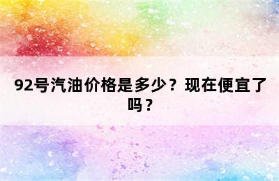 92号汽油价格是多少？现在便宜了吗？