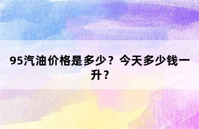 95汽油价格是多少？今天多少钱一升？
