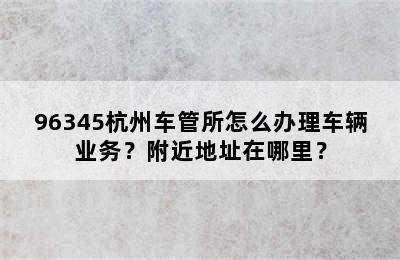96345杭州车管所怎么办理车辆业务？附近地址在哪里？