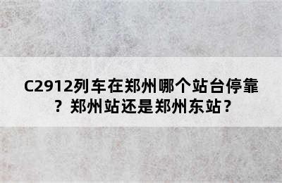 C2912列车在郑州哪个站台停靠？郑州站还是郑州东站？