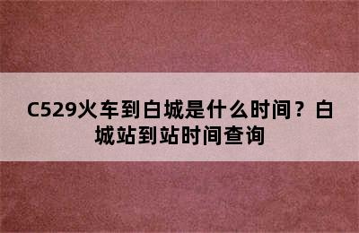 C529火车到白城是什么时间？白城站到站时间查询