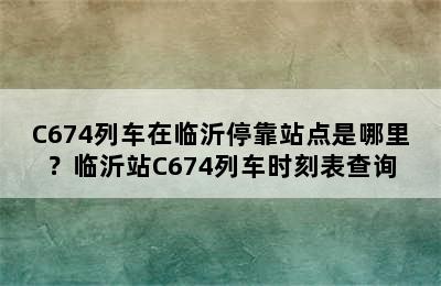 C674列车在临沂停靠站点是哪里？临沂站C674列车时刻表查询