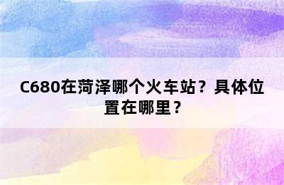 C680在菏泽哪个火车站？具体位置在哪里？