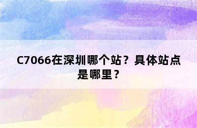 C7066在深圳哪个站？具体站点是哪里？