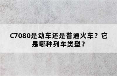 C7080是动车还是普通火车？它是哪种列车类型？
