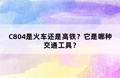 C804是火车还是高铁？它是哪种交通工具？