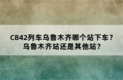C842列车乌鲁木齐哪个站下车？乌鲁木齐站还是其他站？
