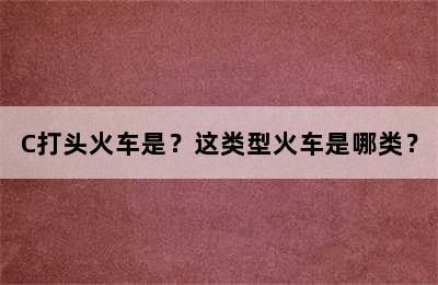 C打头火车是？这类型火车是哪类？