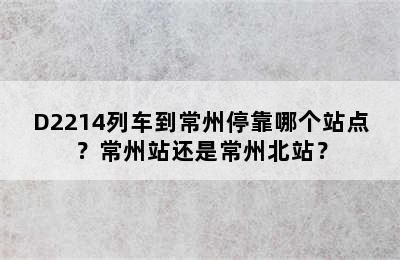 D2214列车到常州停靠哪个站点？常州站还是常州北站？