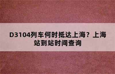 D3104列车何时抵达上海？上海站到站时间查询
