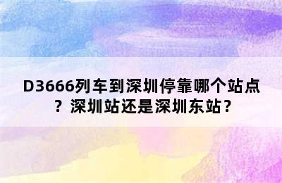 D3666列车到深圳停靠哪个站点？深圳站还是深圳东站？