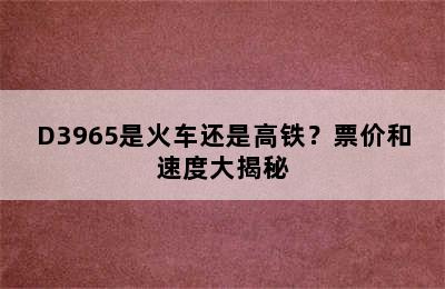 D3965是火车还是高铁？票价和速度大揭秘