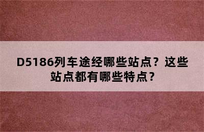 D5186列车途经哪些站点？这些站点都有哪些特点？