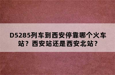 D5285列车到西安停靠哪个火车站？西安站还是西安北站？