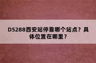 D5288西安站停靠哪个站点？具体位置在哪里？