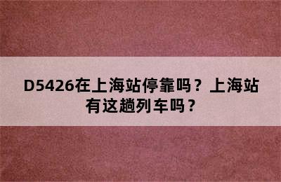 D5426在上海站停靠吗？上海站有这趟列车吗？