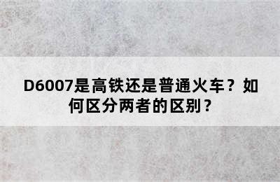 D6007是高铁还是普通火车？如何区分两者的区别？
