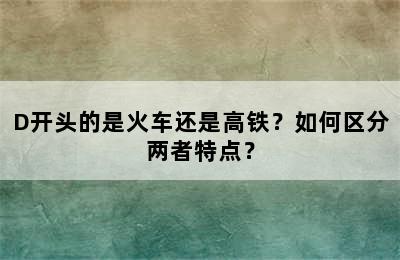 D开头的是火车还是高铁？如何区分两者特点？