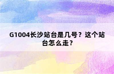 G1004长沙站台是几号？这个站台怎么走？