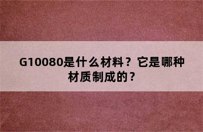 G10080是什么材料？它是哪种材质制成的？