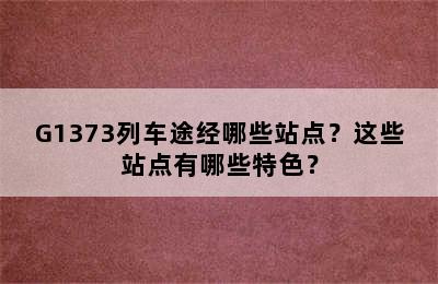 G1373列车途经哪些站点？这些站点有哪些特色？