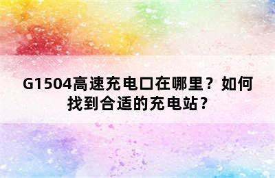G1504高速充电口在哪里？如何找到合适的充电站？
