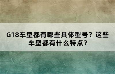G18车型都有哪些具体型号？这些车型都有什么特点？