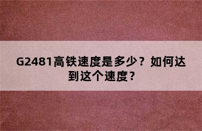 G2481高铁速度是多少？如何达到这个速度？