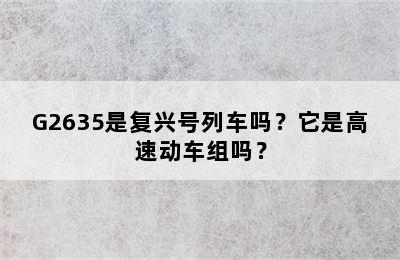 G2635是复兴号列车吗？它是高速动车组吗？