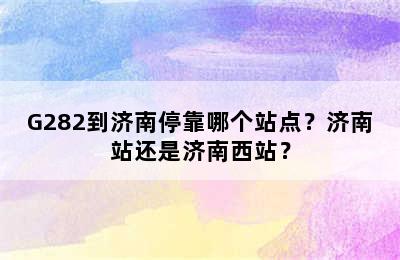 G282到济南停靠哪个站点？济南站还是济南西站？