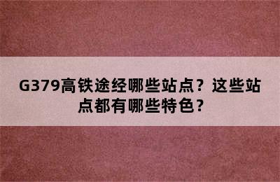 G379高铁途经哪些站点？这些站点都有哪些特色？
