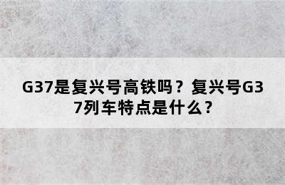 G37是复兴号高铁吗？复兴号G37列车特点是什么？
