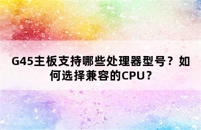 G45主板支持哪些处理器型号？如何选择兼容的CPU？