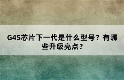 G45芯片下一代是什么型号？有哪些升级亮点？