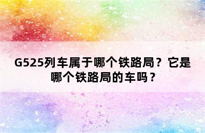 G525列车属于哪个铁路局？它是哪个铁路局的车吗？