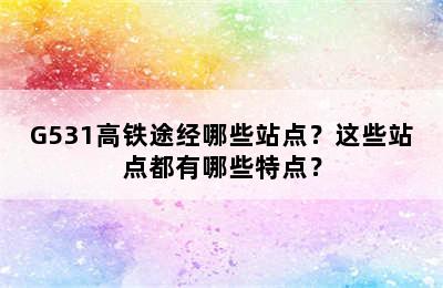 G531高铁途经哪些站点？这些站点都有哪些特点？
