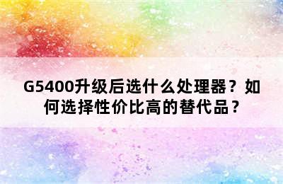 G5400升级后选什么处理器？如何选择性价比高的替代品？