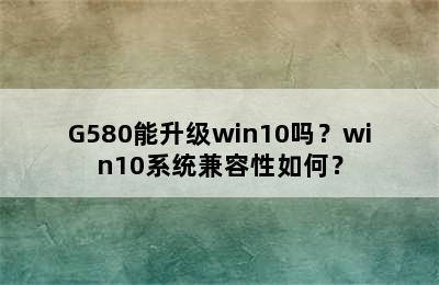 G580能升级win10吗？win10系统兼容性如何？