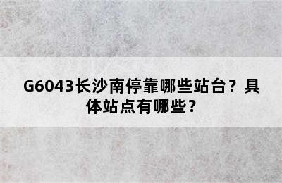 G6043长沙南停靠哪些站台？具体站点有哪些？