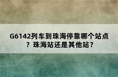 G6142列车到珠海停靠哪个站点？珠海站还是其他站？
