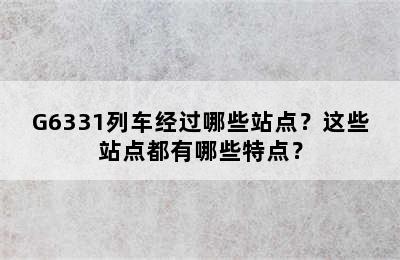 G6331列车经过哪些站点？这些站点都有哪些特点？