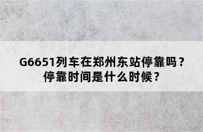 G6651列车在郑州东站停靠吗？停靠时间是什么时候？