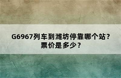 G6967列车到潍坊停靠哪个站？票价是多少？