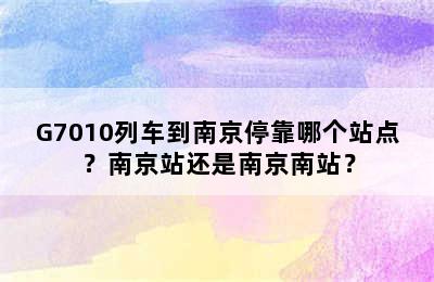 G7010列车到南京停靠哪个站点？南京站还是南京南站？