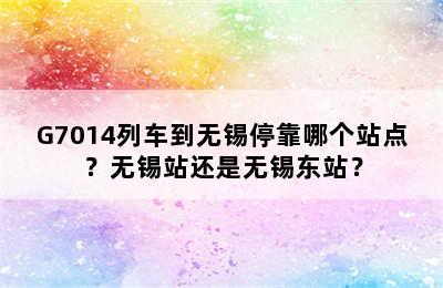 G7014列车到无锡停靠哪个站点？无锡站还是无锡东站？