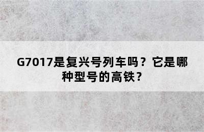 G7017是复兴号列车吗？它是哪种型号的高铁？