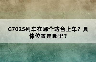 G7025列车在哪个站台上车？具体位置是哪里？