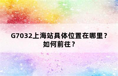G7032上海站具体位置在哪里？如何前往？